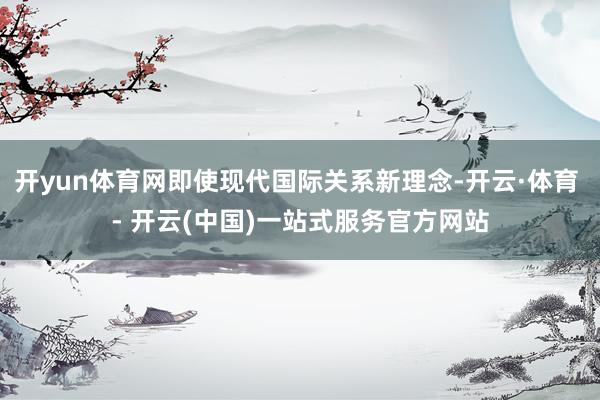 开yun体育网即使现代国际关系新理念-开云·体育 - 开云(中国)一站式服务官方网站