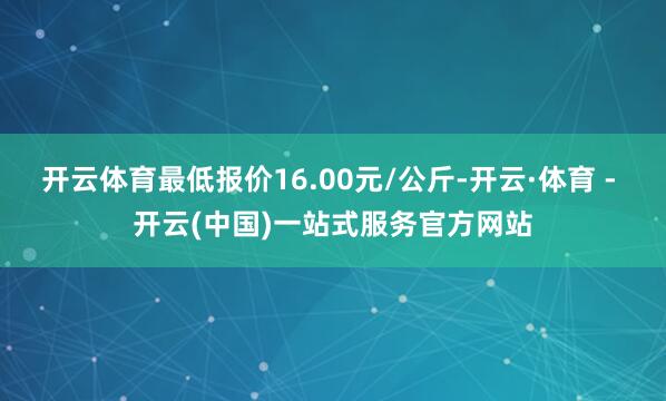 开云体育最低报价16.00元/公斤-开云·体育 - 开云(中国)一站式服务官方网站
