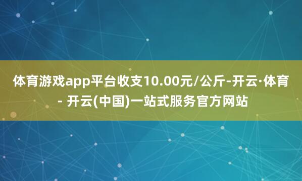 体育游戏app平台收支10.00元/公斤-开云·体育 - 开云(中国)一站式服务官方网站