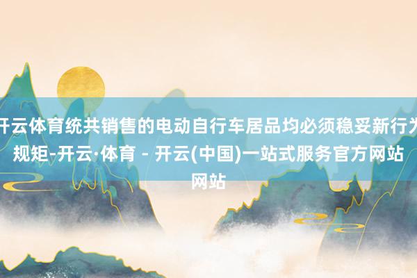 开云体育统共销售的电动自行车居品均必须稳妥新行为规矩-开云·体育 - 开云(中国)一站式服务官方网站