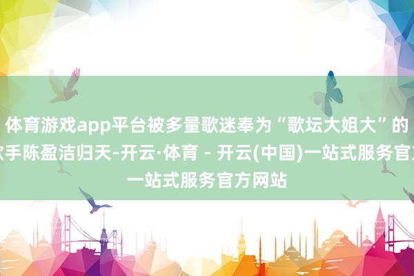 体育游戏app平台被多量歌迷奉为“歌坛大姐大”的资深歌手陈盈洁归天-开云·体育 - 开云(中国)一站式服务官方网站