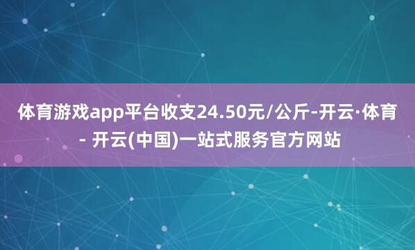 体育游戏app平台收支24.50元/公斤-开云·体育 - 开云(中国)一站式服务官方网站