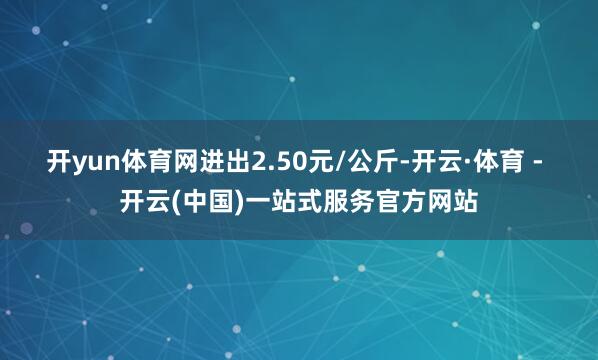 开yun体育网进出2.50元/公斤-开云·体育 - 开云(中国)一站式服务官方网站