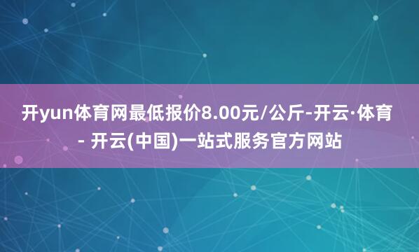 开yun体育网最低报价8.00元/公斤-开云·体育 - 开云(中国)一站式服务官方网站