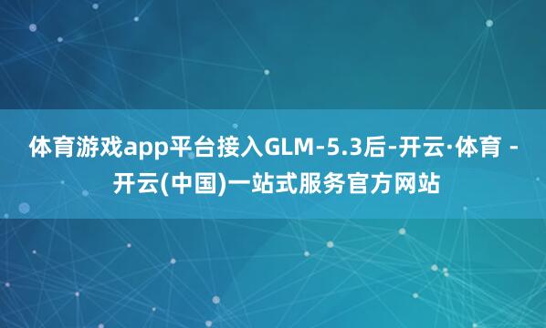 体育游戏app平台接入GLM-5.3后-开云·体育 - 开云(中国)一站式服务官方网站