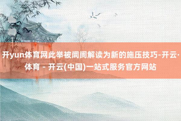 开yun体育网此举被阛阓解读为新的施压技巧-开云·体育 - 开云(中国)一站式服务官方网站