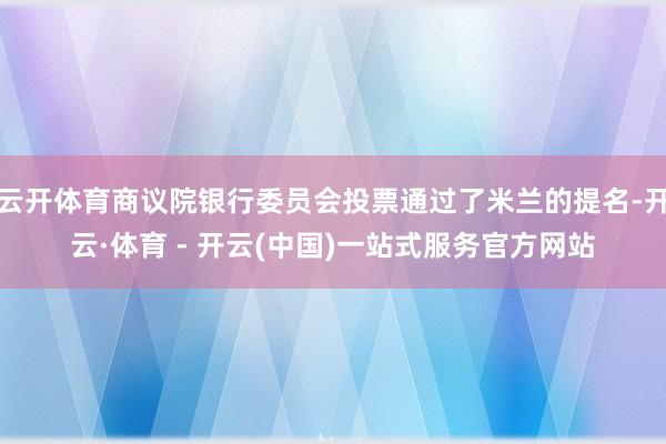 云开体育商议院银行委员会投票通过了米兰的提名-开云·体育 - 开云(中国)一站式服务官方网站