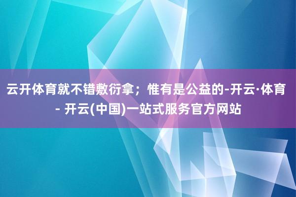 云开体育就不错敷衍拿；惟有是公益的-开云·体育 - 开云(中国)一站式服务官方网站