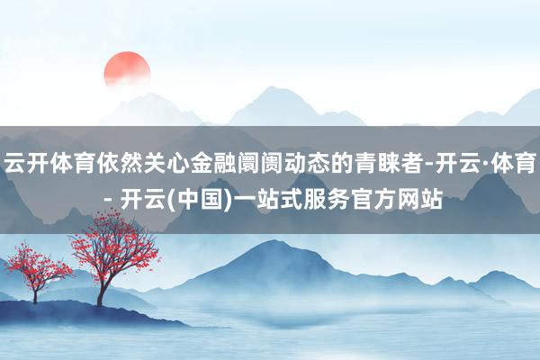 云开体育依然关心金融阛阓动态的青睐者-开云·体育 - 开云(中国)一站式服务官方网站
