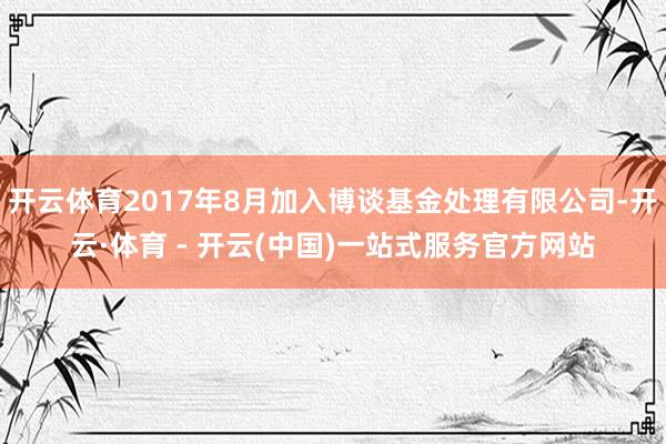 开云体育2017年8月加入博谈基金处理有限公司-开云·体育 - 开云(中国)一站式服务官方网站