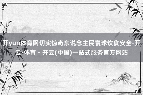 开yun体育网切实惊奇东说念主民寰球饮食安全-开云·体育 - 开云(中国)一站式服务官方网站