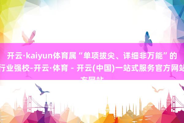 开云·kaiyun体育属“单项拔尖、详细非万能”的行业强校-开云·体育 - 开云(中国)一站式服务官方网站