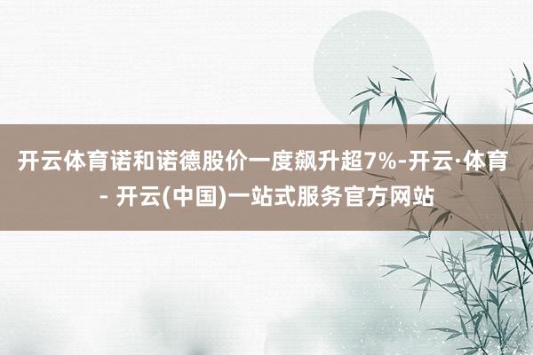 开云体育诺和诺德股价一度飙升超7%-开云·体育 - 开云(中国)一站式服务官方网站