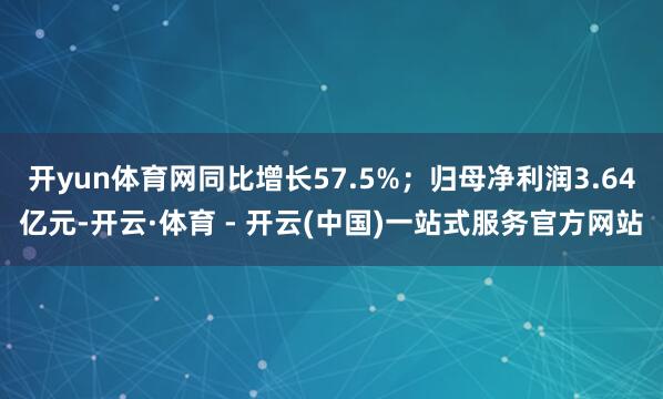 开yun体育网同比增长57.5%；归母净利润3.64亿元-开云·体育 - 开云(中国)一站式服务官方网站