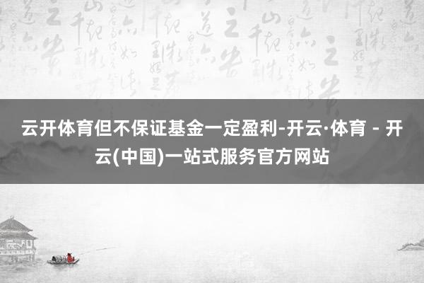 云开体育但不保证基金一定盈利-开云·体育 - 开云(中国)一站式服务官方网站