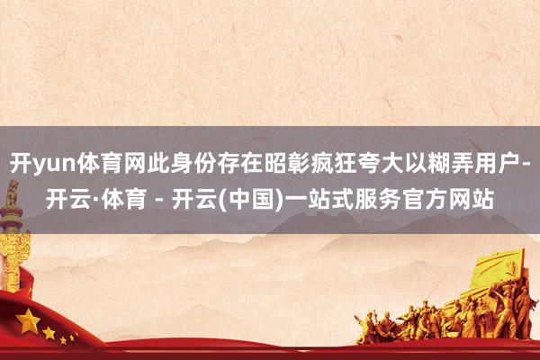 开yun体育网此身份存在昭彰疯狂夸大以糊弄用户-开云·体育 - 开云(中国)一站式服务官方网站
