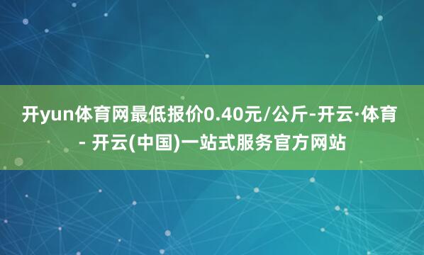 开yun体育网最低报价0.40元/公斤-开云·体育 - 开云(中国)一站式服务官方网站