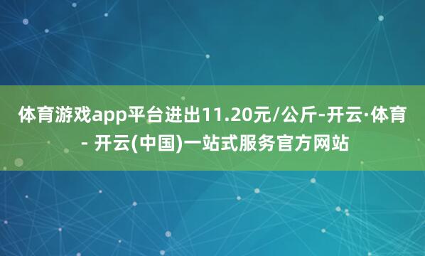 体育游戏app平台进出11.20元/公斤-开云·体育 - 开云(中国)一站式服务官方网站