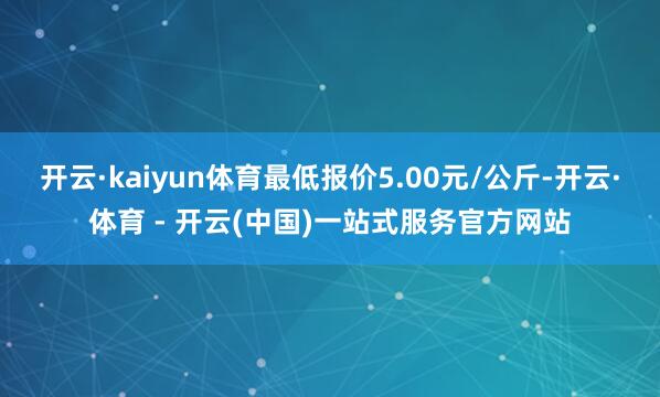开云·kaiyun体育最低报价5.00元/公斤-开云·体育 - 开云(中国)一站式服务官方网站