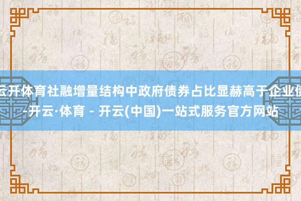 云开体育社融增量结构中政府债券占比显赫高于企业债-开云·体育 - 开云(中国)一站式服务官方网站
