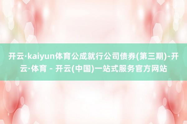 开云·kaiyun体育公成就行公司债券(第三期)-开云·体育 - 开云(中国)一站式服务官方网站