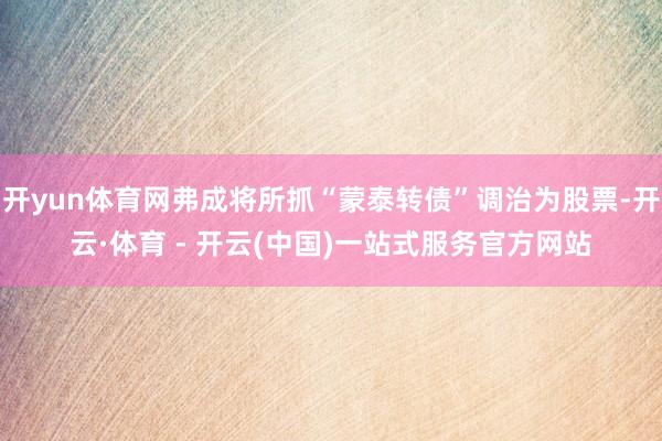 开yun体育网弗成将所抓“蒙泰转债”调治为股票-开云·体育 - 开云(中国)一站式服务官方网站