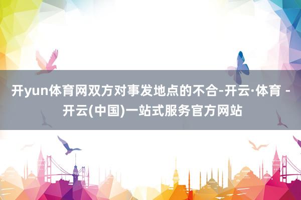 开yun体育网双方对事发地点的不合-开云·体育 - 开云(中国)一站式服务官方网站