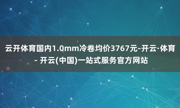 云开体育国内1.0mm冷卷均价3767元-开云·体育 - 开云(中国)一站式服务官方网站