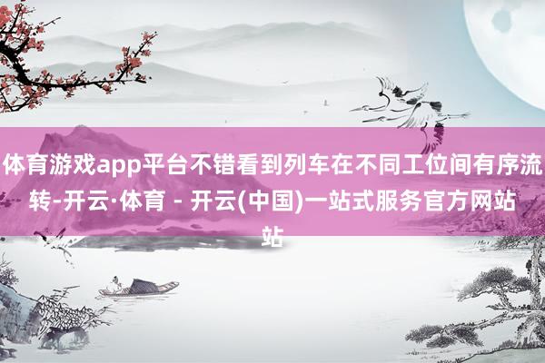 体育游戏app平台不错看到列车在不同工位间有序流转-开云·体育 - 开云(中国)一站式服务官方网站