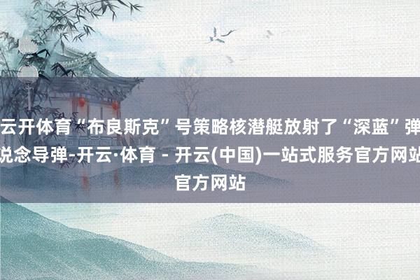 云开体育“布良斯克”号策略核潜艇放射了“深蓝”弹说念导弹-开云·体育 - 开云(中国)一站式服务官方网站