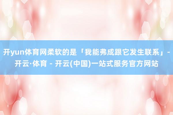 开yun体育网柔软的是「我能弗成跟它发生联系」-开云·体育 - 开云(中国)一站式服务官方网站