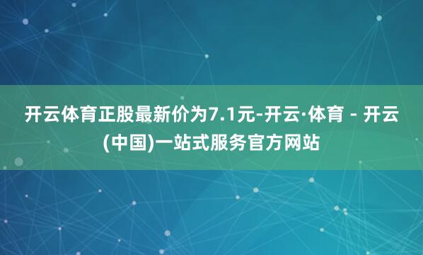 开云体育正股最新价为7.1元-开云·体育 - 开云(中国)一站式服务官方网站