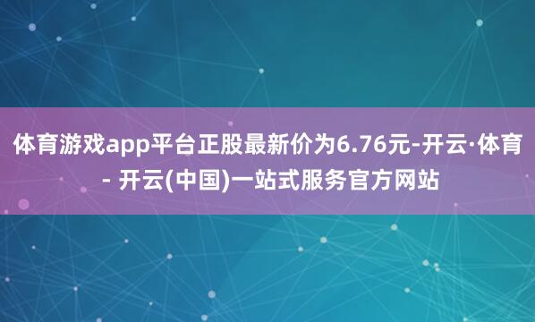 体育游戏app平台正股最新价为6.76元-开云·体育 - 开云(中国)一站式服务官方网站