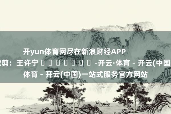 开yun体育网尽在新浪财经APP            						拖累裁剪：王许宁 							-开云·体育 - 开云(中国)一站式服务官方网站