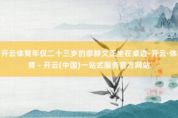 开云体育年仅二十三岁的廖静文正坐在桌边-开云·体育 - 开云(中国)一站式服务官方网站