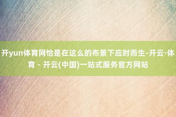 开yun体育网恰是在这么的布景下应时而生-开云·体育 - 开云(中国)一站式服务官方网站