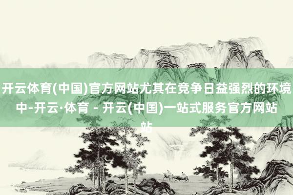 开云体育(中国)官方网站尤其在竞争日益强烈的环境中-开云·体育 - 开云(中国)一站式服务官方网站