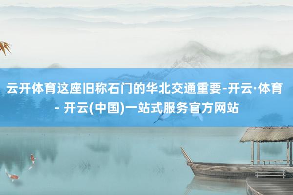 云开体育这座旧称石门的华北交通重要-开云·体育 - 开云(中国)一站式服务官方网站
