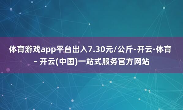 体育游戏app平台出入7.30元/公斤-开云·体育 - 开云(中国)一站式服务官方网站