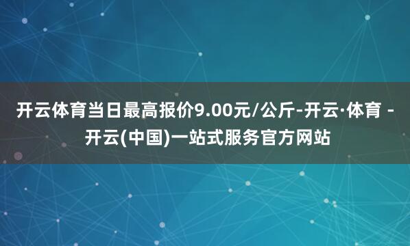 开云体育当日最高报价9.00元/公斤-开云·体育 - 开云(中国)一站式服务官方网站