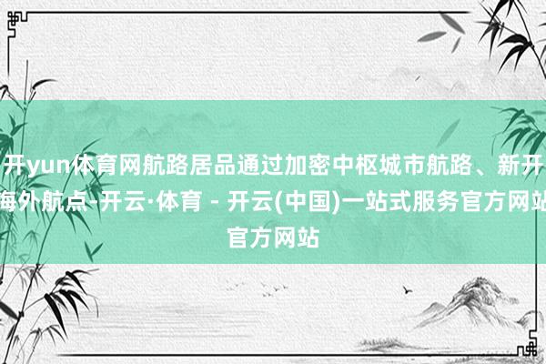 开yun体育网航路居品通过加密中枢城市航路、新开海外航点-开云·体育 - 开云(中国)一站式服务官方网站