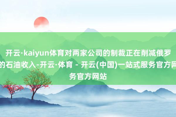 开云·kaiyun体育对两家公司的制裁正在削减俄罗斯的石油收入-开云·体育 - 开云(中国)一站式服务官方网站