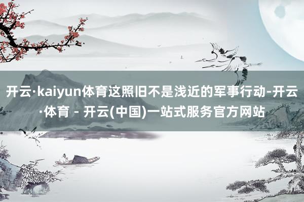开云·kaiyun体育这照旧不是浅近的军事行动-开云·体育 - 开云(中国)一站式服务官方网站