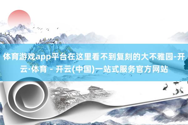 体育游戏app平台在这里看不到复刻的大不雅园-开云·体育 - 开云(中国)一站式服务官方网站