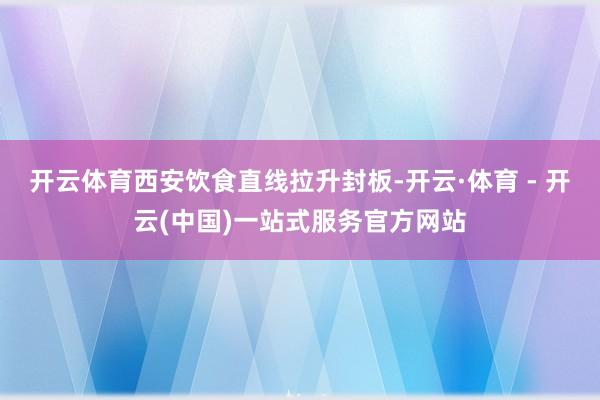 开云体育西安饮食直线拉升封板-开云·体育 - 开云(中国)一站式服务官方网站