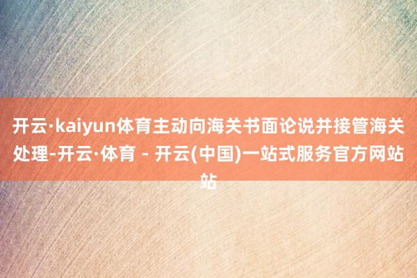开云·kaiyun体育主动向海关书面论说并接管海关处理-开云·体育 - 开云(中国)一站式服务官方网站