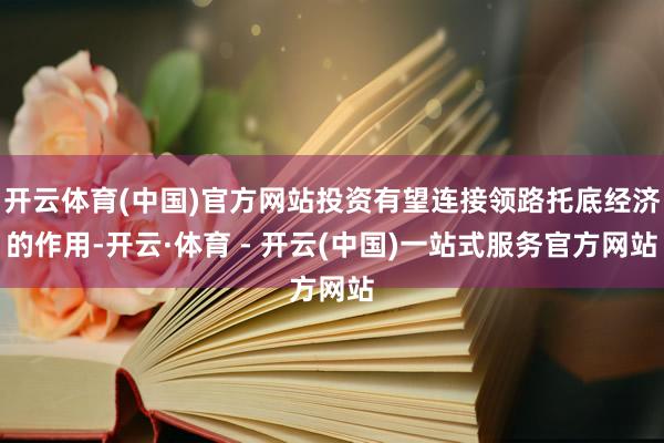 开云体育(中国)官方网站投资有望连接领路托底经济的作用-开云·体育 - 开云(中国)一站式服务官方网站