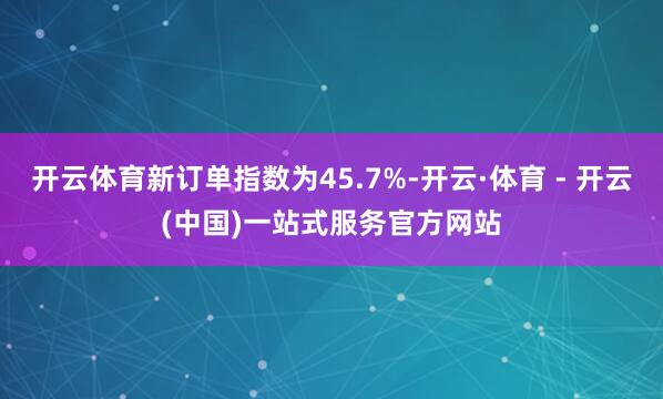 开云体育新订单指数为45.7%-开云·体育 - 开云(中国)一站式服务官方网站