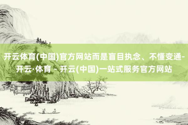 开云体育(中国)官方网站而是盲目执念、不懂变通-开云·体育 - 开云(中国)一站式服务官方网站