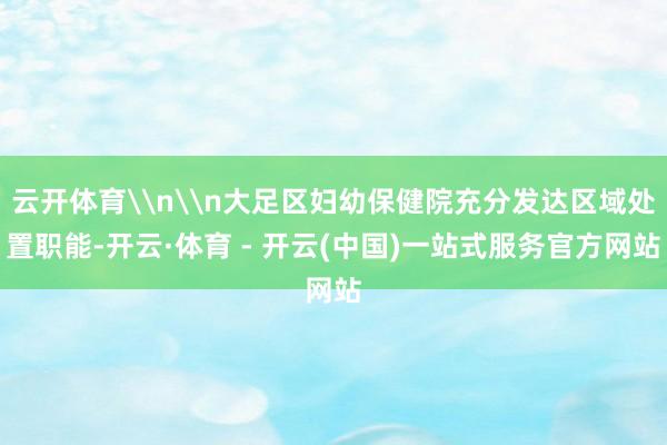 云开体育\n\n大足区妇幼保健院充分发达区域处置职能-开云·体育 - 开云(中国)一站式服务官方网站